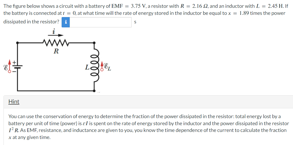 The figure below shows a circuit with a battery of EMF = 3.75 V, a resistor with R = 2.16 2, and an inductor with L = 2.45 H. If
the battery is connected at t = 0, at what time will the rate of energy stored in the inductor be equal to x = 1.89 times the power
dissipated in the resistor? i
S
99
4+
R
L2
2
Hint
You can use the conservation of energy to determine the fraction of the power dissipated in the resistor: total energy lost by a
battery per unit of time (power) is &I is spent on the rate of energy stored by the inductor and the power dissipated in the resistor
I² R. As EMF, resistance, and inductance are given to you, you know the time dependence of the current to calculate the fraction
x at any given time.