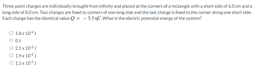 Three point charges are individually brought from infinity and placed at the corners of a rectangle with a short side of 6.0 cm and a
long side of 8.0 cm. Two charges are fixed to corners of one long side and the last charge is fixed to the corner along one short side.
Each charge has the identical value Q = - 5.5 C. What is the electric potential energy of the system?
O 1.8 × 10-4 J
O OJ
O 2.1 x 10-5 J
O 1.9 x 10-5 J
O 1.1 x 10-5 J