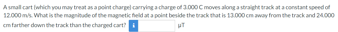 A small cart (which you may treat as a point charge) carrying a charge of 3.000 C moves along a straight track at a constant speed of
12.000 m/s. What is the magnitude of the magnetic field at a point beside the track that is 13.000 cm away from the track and 24.000
cm farther down the track than the charged cart?
μΤ
