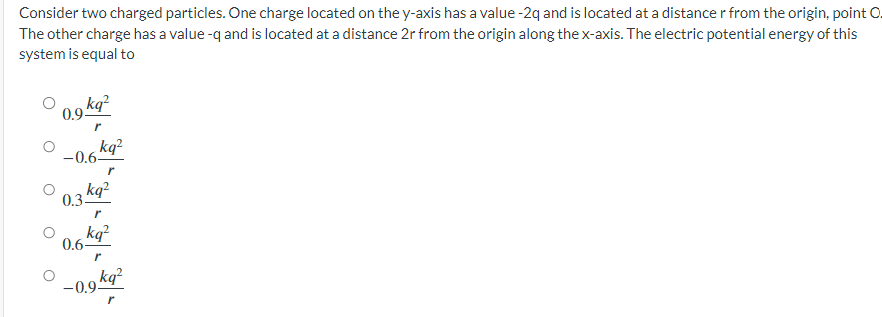 Consider two charged particles. One charge located on the y-axis has a value -2q and is located at a distance r from the origin, point O.
The other charge has a value -q and is located at a distance 2r from the origin along the x-axis. The electric potential energy of this
system is equal to
0.9 kg²
r
-0.6-
0.3.
0.6-
kq²
kq²
r
kq²
-0.9.
r
kq²