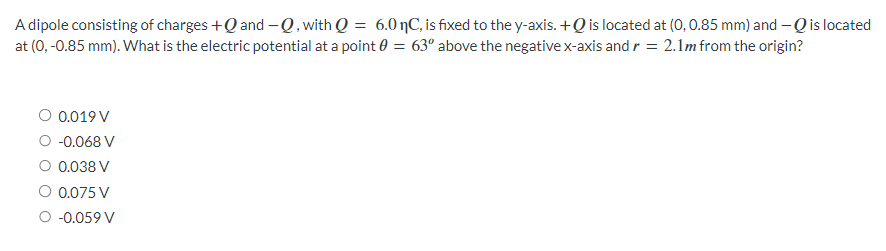 A dipole consisting of charges +Q and -Q, with Q = 6.0 nC, is fixed to the y-axis. +Q is located at (0, 0.85 mm) and -Q is located
at (0, -0.85 mm). What is the electric potential at a point 0 = 63° above the negative x-axis and r = 2.1m from the origin?
○ 0.019 V
○ -0.068 V
○ 0.038 V
○ 0.075 V
-0.059 V