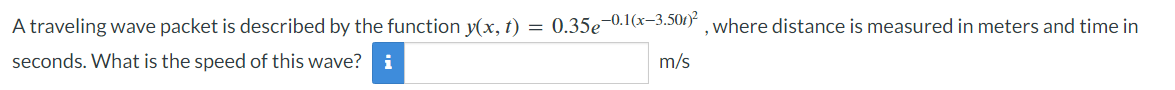 A traveling wave packet is described by the function y(x, t) = 0.35€ 0.1(x−3.501)², where distance is measured in meters and time in
seconds. What is the speed of this wave? i
m/s