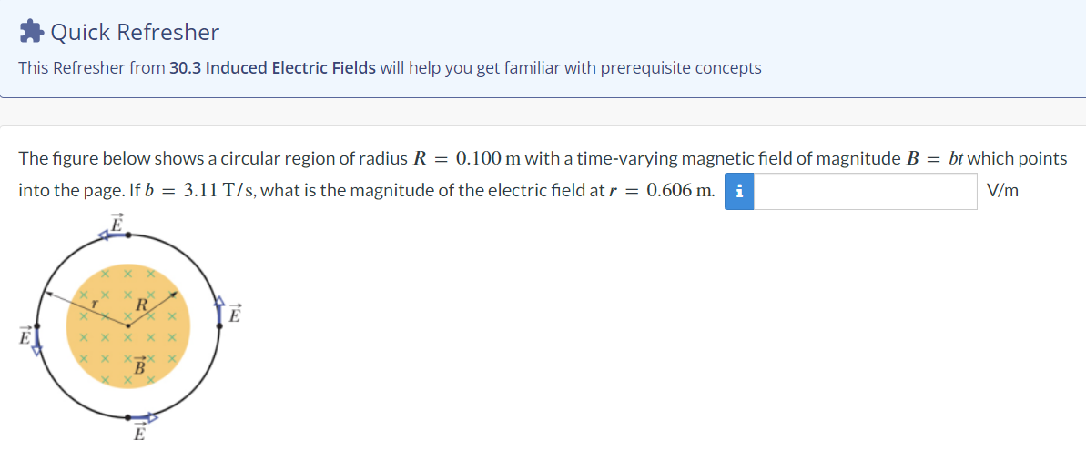 Quick Refresher
This Refresher from 30.3 Induced Electric Fields will help you get familiar with prerequisite concepts
The figure below shows a circular region of radius R = 0.100 m with a time-varying magnetic field of magnitude B = bt which points
into the page. If b = 3.11 T/s, what is the magnitude of the electric field at r = 0.606 m. i
V/m
R
E
E
B