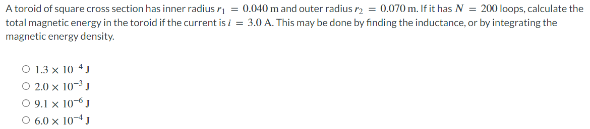 A toroid of square cross section has inner radius r₁ = 0.040 m and outer radius r2 = 0.070 m. If it has N = 200 loops, calculate the
total magnetic energy in the toroid if the current is i = 3.0 A. This may be done by finding the inductance, or by integrating the
magnetic energy density.
○ 1.3 × 10-4 J
○ 2.0 × 10-3 J
○ 9.1 x 10-6 J
○ 6.0 × 10-4 J