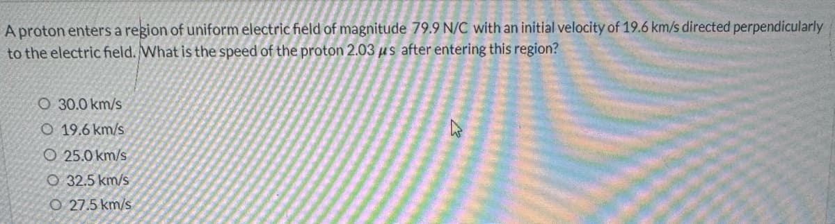 A proton enters a region of uniform electric field of magnitude 79.9 N/C with an initial velocity of 19.6 km/s directed perpendicularly
to the electric field. What is the speed of the proton 2.03 μs after entering this region?
O 30.0 km/s
O 19.6 km/s
O 25.0 km/s
O 32.5 km/s
O 27.5 km/s