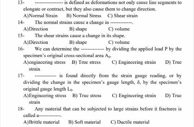 13-
is defined as deformations not only cause line segments to
elongate or contract, but they also cause them to change direction.
A)Normal Strain
B) Normal Stress C) Shear strain
The normal strains cause a change in ---
B) shape
The shear strains cause a change in its shape.
14-
A)Direction
C) volume
15-
C) volume
-- by dividing the applied load P by the
A)Direction
We can determine the ---
specimen's original cross-sectional area Ap.
A)engineering stress B) True stress
B) shape
16-
C) Engineering strain
D) True
strain
17-
is found directly from the strain gauge reading, or by
-------------
dividing the change in the specimen's gauge length, 8, by the specimen's
original gauge length Lo.
A)Engineering stress B) True stress
C) Engineering strain
D) True
strain
18-
Any material that can be subjected to large strains before it fractures is
called a----------
A)Brittle material
B) Soft material
C) Ductile material
