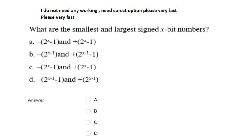 I do not need any working, need corect option please very fast
Please very fast
What are the smallest and largest signed x-bit numbers?
a. -(2*-1)and +(2*-1)
b. -(2*-1)and +(2x-1-1)
c. -(2*-1)and +(2-1)
d. -(2*-1-1)and +(2×-1)
Answer
O A
O O
