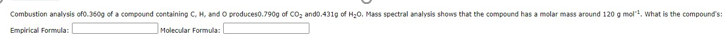 Combustion analysis ofo.360g of a compound containing C, H, and O produceso.790g of CO, ando.431g of H20. Mass spectral analysis shows that the compound has a molar mass around 120 g mol, what is the compounds:
Empirical Formula:
Molecular Formula:
