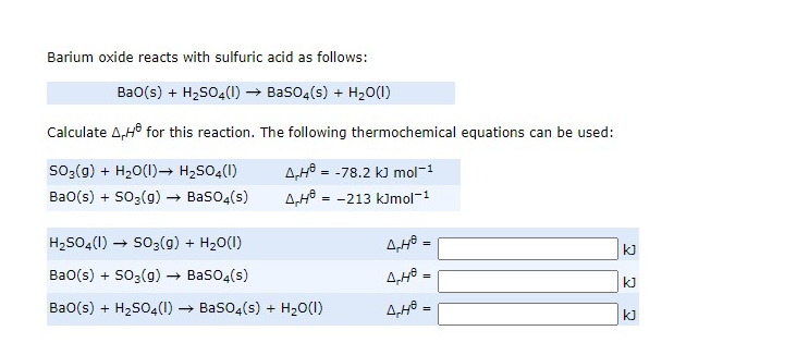 Barium oxide reacts with sulfuric acid as follows:
Bao(s) + H2SO4(I) → Baso4(s) + H,0(1)
Calculate A,H° for this reaction. The following thermochemical equations can be used:
so;(g) + H20(1)→ H2SO4(1)
A,Hô = -78.2 k) mol-1
A,Hô = -213 kJmol-1
Ba0(s) + SO3(g) → BasO4(s)
H2S04(1) → So;(g) + H20(1)
kJ
Ba0(s) + SO3(g) → Baso4(s)
4,48 .
kJ
Ba0(s) + H2SO4(1) → Baso4(s) + H20(1)
%3D
kJ
