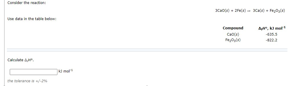 Consider the reaction:
3Cao(s) + 2Fe(s) - 3Ca(s) + Fe,03(s)
Use data in the table below:
Compound
A¢H°, kJ mol1
Cao(s)
Fe203(s)
-635.5
-822.2
Calculate A,H°.
|k] mol!
the tolerance is +/-2%
