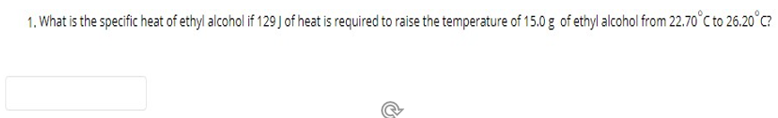 1. What is the specific heat of ethyl alcohol if 129 J of heat is required to raise the temperature of 15.0 g of ethyl alcohol from 22.70°C to 26.20°C?
