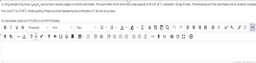 A 2.30 g sample of quinone, CgH202 was burned in excess oxygen in a bomb calorimeter. The calorimeter which alone had a heat capacity of of 2.67 k°c, contained 1.00 kg of water. The temperature of the calorimeter and its contents increased
from 24.32°C to 27.95°C. What quantity of heat would be liberated by the combustion of 1.00 mol of quinone.
For the toolbar, press ALT+F10 (PC) or ALT+FN+F10 (Mac).
BIU S Paragraph
Arial
14px
田用国(》市) O
!
!!!
