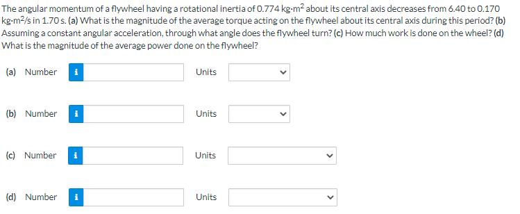 The angular momentum of a flywheel having a rotational inertia of 0.774 kg-m² about its central axis decreases from 6.40 to 0.170
kg-m²/s in 1.70 s. (a) What is the magnitude of the average torque acting on the flywheel about its central axis during this period? (b)
Assuming a constant angular acceleration, through what angle does the flywheel turn? (c) How much work is done on the wheel? (d)
What is the magnitude of the average power done on the flywheel?
(a) Number i
(b) Number i
(c) Number i
(d) Number i
Units
Units
Units
Units