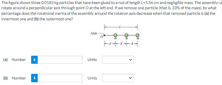 The figure shows three 0.0183 kg particles that have been glued to a rod of length L=5.56 cm and negligible mass. The assembly ca
rotate around a perpendicular axis through point O at the left end. If we remove one particle (that is, 33% of the mass), by what
percentage does the rotational inertia of the assembly around the rotation axis decrease when that removed particle is (a) the
innermost one and (b) the outermost one?
(a) Number
(b) Number
Axis
Units
Units
0
m
m
120
a+da+