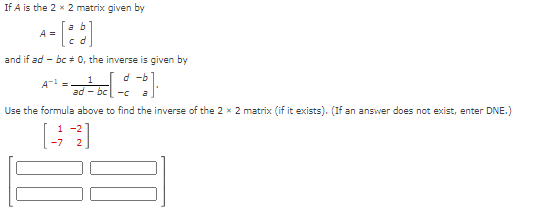 If A is the 2 x 2 matrix given by
- [88]
A =
and if ad bc 0, the inverse is given by
- - 5 ] ·
d
A =
Use the formula above to find the inverse of the 2 x 2 matrix (if it exists). (If an answer does not exist, enter DNE.)
1
ad-bc-c
1-2
-7