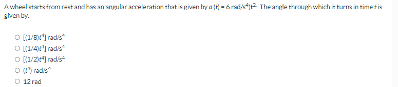 A wheel starts from rest and has an angular acceleration that is given by a (t) = 6 rad/s4)t² The angle through which it turns in time t is
given by:
O [(1/8)+*] rad/s4
O [(1/4)t*] rad/s4
O [(1/2)+4] rad/s4
O (+4) rad/s4
O 12 rad