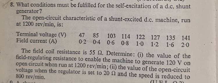 8. What conditions must be fulfilled for the self-excitation of a d.c. shunt
generator?
The open-circuit characteristic of a shunt-excited d.c. machine, run
at 1200 rev/min, is:
Terminal voltage (V)
Field current (A)
47 85 103 114 122 127 135 141
0-2 0:4 0-6 0-8 1-0 1-2 1-6 2-0
The field coil resistance is 55 Q. Determine: (i) the value of the
field-regulating resistance to enable the machine to generate 120 V on
open circuit when run at 1200 rev/min; (ii) the value of the open-circuit
voltage when the regulator is set to 20 2 and the speed is reduced to
800 rev/min.
(UEI
