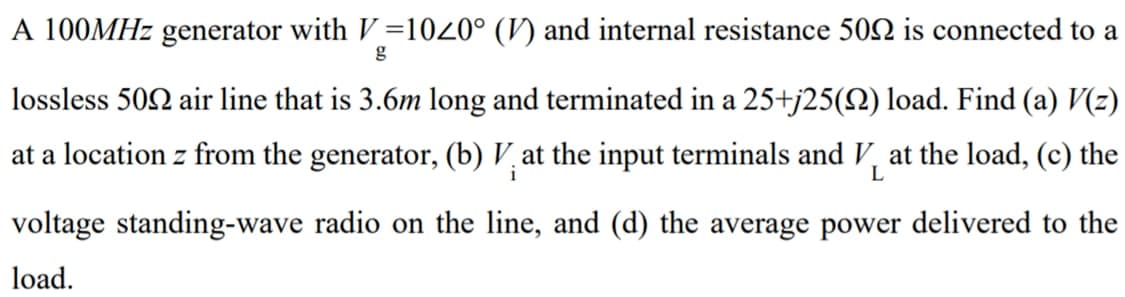 A 100MHZ generator with V=1020° (V) and internal resistance 502 is connected to a
lossless 502 air line that is 3.6m long and terminated in a 25+j25(2) load. Find (a) V(z)
at a location z from the generator, (b) V at the input terminals and V, at the load, (c) the
i
L
voltage standing-wave radio on the line, and (d) the average power delivered to the
load.

