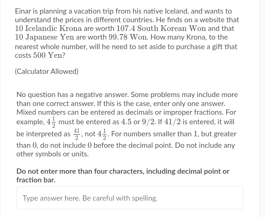 Einar is planning a vacation trip from his native Iceland, and wants to
understand the prices in different countries. He finds on a website that
10 Icelandic Krona are worth 107.4 South Korean Won and that
10 Japanese Yen are worth 99.78 Won. How many Krona, to the
nearest whole number, will he need to set aside to purchase a gift that
costs 500 Yen?
(Calculator Allowed)
No question has a negative answer. Some problems may include more
than one correct answer. If this is the case, enter only one answer.
Mixed numbers can be entered as decimals or improper fractions. For
example, 4, must be entered as 4.5 or 9/2. If 41/2 is entered, it will
be interpreted as , not 45. For numbers smaller than 1, but greater
than 0, do not include 0 before the decimal point. Do not include any
other symbols or units.
41
Do not enter more than four characters, including decimal point or
fraction bar.
Type answer here. Be careful with spelling.
