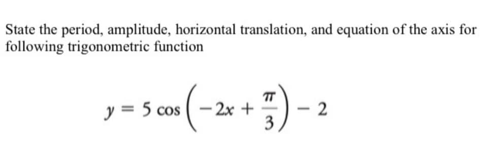 State the period, amplitude, horizontal translation, and equation of the axis for
following trigonometric function
y = 5 cos (-2x + 7) -
3
2