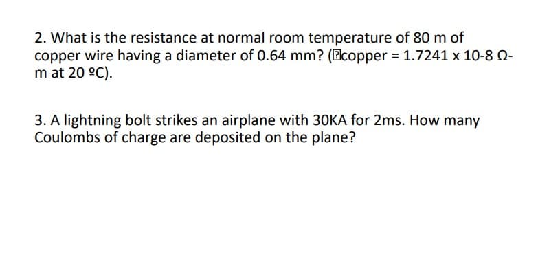 2. What is the resistance at normal room temperature of 80 m of
copper wire having a diameter of 0.64 mm? (Bcopper 1.7241 x 10-8 0-
m at 20 °C).
3. A lightning bolt strikes an airplane with 3OKA for 2ms. How many
Coulombs of charge are deposited on the plane?
