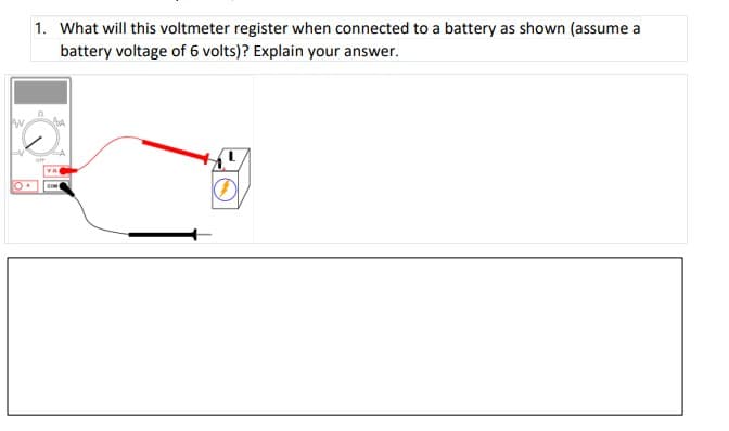 1. What will this voltmeter register when connected to a battery as shown (assume a
battery voltage of 6 volts)? Explain your answer.
