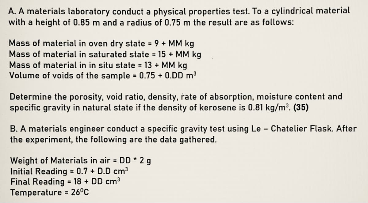 A. A materials laboratory conduct a physical properties test. To a cylindrical material
with a height of 0.85 m and a radius of 0.75 m the result are as follows:
Mass of material in oven dry state 9 + MM kg
Mass of material in saturated state 15 + MM kg
Mass of material in in situ state 13 + MM kg
Volume of voids of the sample 0.75 + 0.DD m3
%3D
Determine the porosity, void ratio, density, rate of absorption, moisture content and
specific gravity in natural state if the density of kerosene is 0.81 kg/m³. (35)
B. A materials engineer conduct a specific gravity test using Le - Chatelier Flask. After
the experiment, the following are the data gathered.
Weight of Materials in air DD * 2 g
Initial Reading = 0.7 + D.D cm3
Final Reading = 18 + DD cm3
Temperature
%3D
%3D
= 26°C
