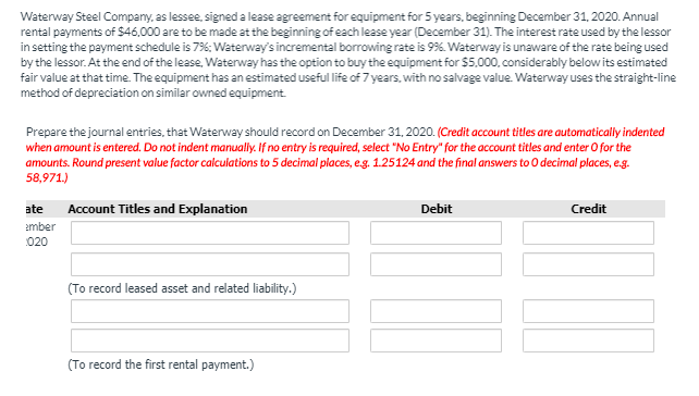 Waterway Steel Company, as lessee, signed a lease agreement for equipment for 5 years, beginning December 31, 2020. Annual
rental payments of $46,000 are to be made at the beginning of each lease year (December 31). The interest rate used by the lessor
in setting the payment schedule is 7%; Waterway's incremental borrowing rate is 9%. Waterway is unaware of the rate being used
by the lessor. At the end of the lease, Waterway has the option to buy the equipment for $5.000, considerably below its estimated
fair value at that time. The equipment has an estimated useful life of 7 years, with no salvage value. Waterway uses the straight-line
method of depreciation on similar owned equipment
Prepare the journal entries, that Waterway should record on December 31, 2020. (Credit account titles are automatically indented
when amount is entered. Do not indent manualy. If no entry is required, select "No Entry" for the account titles and enter O for the
amounts. Round present value factor calculations to 5 decimal places, eg. 1.25124 and the final answers to 0 decimal places, e.g.
58,971.)
ate
Account Titles and Explanation
Debit
Credit
ember
020
(To record leased asset and related liability.)
(To record the first rental payment.)
