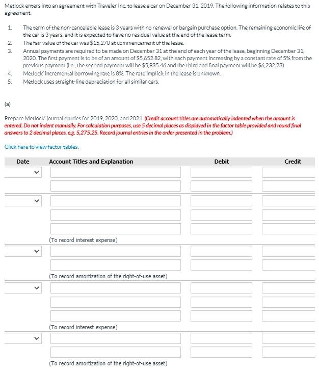 Metlock enters into an agreement with Traveler Inc. to lease a car on December 31, 2019. The following information relates to this
agreement.
1.
The term of the non-cancelable lease is 3 years with no renewal or bargain purchase option. The remaining economic life of
the car is 3 years, and it is expected to have no residual value at the end of the lease term.
2.
The fair value of the car was $15,270 at commencement of the lease.
3.
Annual payments are required to be made on December 31 at the end of each year of the lease, beginning December 31,
2020. The first payment is to be of an amount of $5,652.82, with each payment increasing by a constant rate of 5% from the
previous payment (i.e, the second payment will be $5,935.46 and the third and final payment will be $6.232.23).
4.
Metlock incremental borrowing rate is 8%. The rate implicit in the lease is unknown.
5.
Metlock uses straight-line depreciation for all similar cars.
(a)
Prepare Metlock' journal entries for 2019, 2020, and 2021. (Credit account titles are automatically indented when the amount is
entered. Do not indent manually. For calculation purposes, use 5 decimal places as displayed in the factor table provided and round final
answers to 2 decimal places, eg. 5,275.25. Record journal entries in the order presented in the problem.)
Click here to view factor tables.
Date
Account Titles and Explanation
Debit
Credit
(To record interest expense)
(To record amortization of the right-of-use asset)
(To record interest expense)
(To record amortization of the right-of-use asset)
