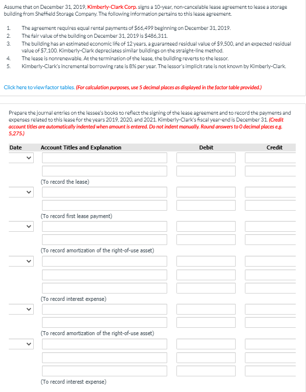 Assume that on December 31, 2019, Kimberly-Clark Corp. signs a 10-year, non-cancelable lease agreement to lease a storage
building from Sheffield Storage Company. The following information pertains to this lease agreement.
1.
The agreement requires equal rental payments of S66,499 beginning on December 31, 2019.
2.
The fair value of the building on December 31, 2019 is $486,311.
3.
The building has an estimated economic life of 12 years, a guaranteed residual value of $9.500, and an expected residual
value of $7.100. Kimberly-Clark depreciates similar buildings on the straight-line method.
4.
The lease is nonrenewable. At the termination of the lease, the building reverts to the lessor.
Kimberly-Clark's incremental borrowing rate is 8% per year. The lessor's implicit rate is not known by Kimberly-Clark.
5.
Click here to viewfactor tables. (For calculation purposes, use 5 decimal places as displayed in the factor table provided.)
Prepare the journal entries on the lessee's books to reflect the signing of the lease agreement and to record the payments and
expenses related to this lease for the years 2019. 2020, and 2021. Kimberly-Clark's fiscal year-end is December 31 (Credit
account titles are automatically indented when amount is entered. Do not indent manually. Round answers to 0O decimal places eg.
5,275.)
Date
Account Titles and Explanation
Debit
Credit
(To record the lease)
(To record first lease payment)
(To record amortization of the right-of-use asset)
(To record interest expense)
(To record amortization of the right-of-use asset)
(To record interest expense)
>
