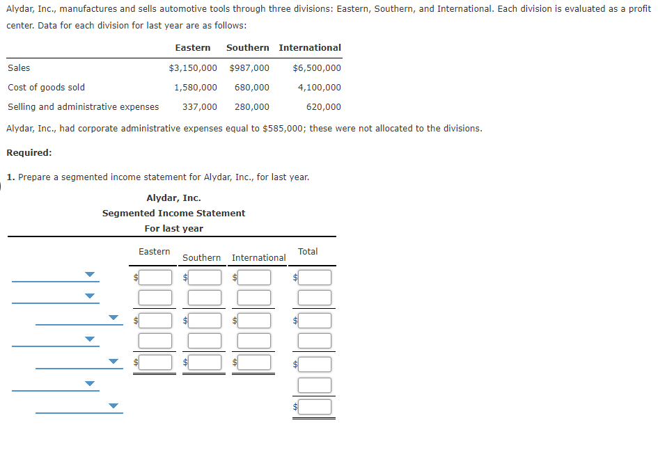 Alydar, Inc., manufactures and sells automotive tools through three divisions: Eastern, Southern, and International. Each division is evaluated as a profit
center. Data for each division for last year are as follows:
Eastern Southern International
Sales
$3,150,000 $987,000
$6,500,000
Cost of goods sold
1,580,000
680,000
4,100,000
Selling and administrative expenses
337,000
280,000
620,000
Alydar, Inc., had corporate administrative expenses equal to $585,000; these were not allocated to the divisions.
Required:
1. Prepare a segmented income statement for Alydar, Inc., for last year.
Alydar, Inc.
Segmented Income Statement
For last year
Eastern
Total
Southern International
