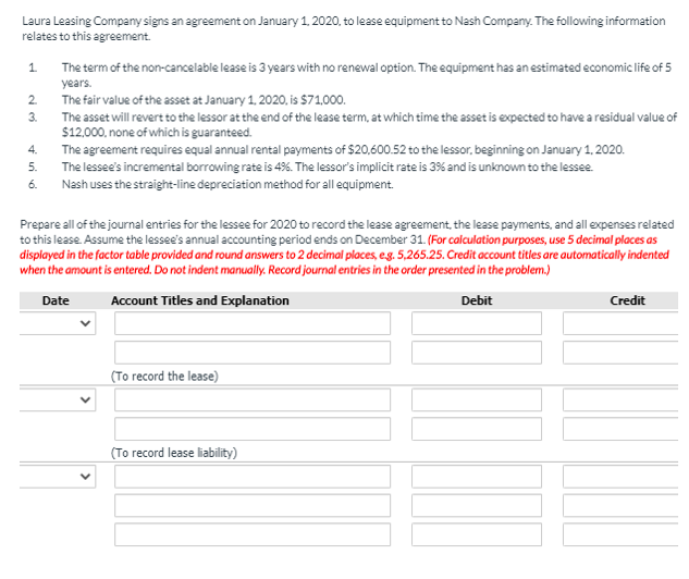 Laura Leasing Company signs an agreement on January 1, 2020, to lease equipment to Nash Company. The following information
relates to this agreement.
1.
The term of the non-cancelable lease is 3 years with no renewal option. The equipment has an estimated economic life of 5
years.
The fair value of the asset at January 1. 2020, is $71,000.
2.
3.
The asset will revert to the lessor at the end of the lease term, at which time the asset is expected to have a residual value of
$12.000, none of which is guaranteed.
The agreement requires equal annual rental payments of $20,600.52 to the lessor, beginning on January 1, 2020.
The lessee's incremental borrowing rate is 4%. The lessor's implicit rate is 3% and is unknown to the lessee.
4.
5.
6.
Nash uses the straight-line depreciation method for all equipment.
Prepare all of the journal entries for the lessee for 2020 to record the lease agreement, the lease payments, and all expenses related
to this lease. Assume the lessee's annual accounting period ends on December 31. (For calculation purposes, use 5 decimal places as
displayed in the factor table provided and round answers to 2 decimal places, eg. 5,265.25. Credit account titles are automatically indented
when the amount is entered. Do not indent manually. Record journal entries in the order presented in the problem.)
Date
Account Titles and Explanation
Debit
Credit
(To record the lease)
(To record lease liability)
