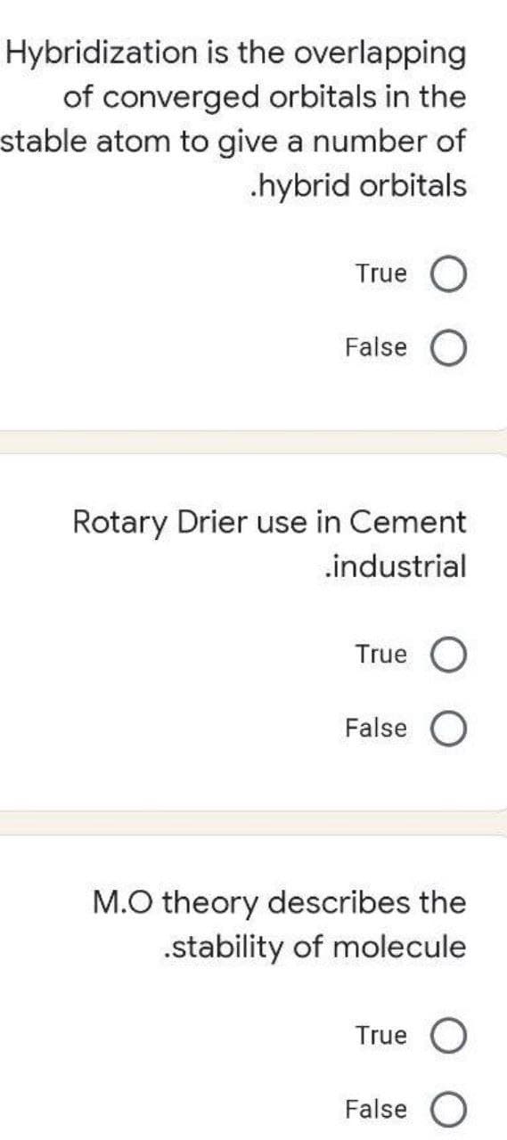 Hybridization is the overlapping
of converged orbitals in the
stable atom to give a number of
.hybrid orbitals
True O
False O
Rotary Drier use in Cement
.industrial
True O
False O
M.O theory describes the
.stability of molecule
True O
False O
