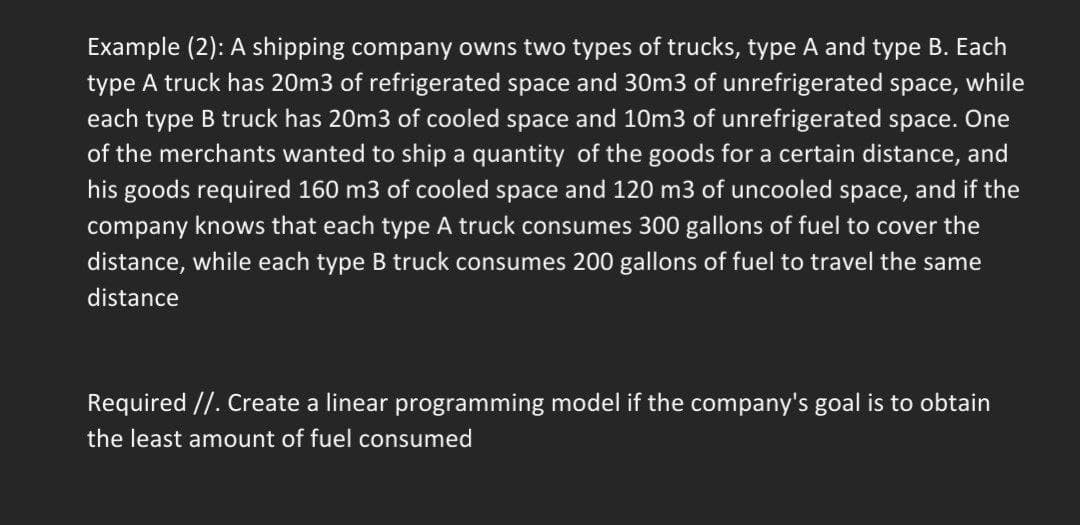 Example (2): A shipping company owns two types of trucks, type A and type B. Each
type A truck has 20m3 of refrigerated space and 30m3 of unrefrigerated space, while
each type B truck has 20m3 of cooled space and 10m3 of unrefrigerated space. One
of the merchants wanted to ship a quantity of the goods for a certain distance, and
his goods required 160 m3 of cooled space and 120 m3 of uncooled space, and if the
company knows that each type A truck consumes 300 gallons of fuel to cover the
distance, while each type B truck consumes 200 gallons of fuel to travel the same
distance
Required //. Create a linear programming model if the company's goal is to obtain
the least amount of fuel consumed
