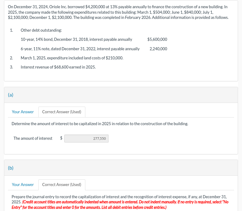 On December 31, 2024, Oriole Inc. borrowed $4,200,000 at 13% payable annually to finance the construction of a new building. In
2025, the company made the following expenditures related to this building: March 1, $504,000; June 1, $840,000; July 1,
$2,100,000; December 1, $2,100,000. The building was completed in February 2026. Additional information is provided as follows.
1.
Other debt outstanding:
10-year, 14% bond, December 31, 2018, interest payable annually
6-year, 11% note, dated December 31, 2022, interest payable annually
$5,600,000
2,240,000
2.
March 1, 2025, expenditure included land costs of $210,000.
3.
Interest revenue of $68,600 earned in 2025.
(a)
(b)
Your Answer Correct Answer (Used)
Determine the amount of interest to be capitalized in 2025 in relation to the construction of the building.
The amount of interest
$
277,550
Your Answer
Correct Answer (Used)
Prepare the journal entry to record the capitalization of interest and the recognition of interest expense, if any, at December 31,
2025. (Credit account titles are automatically indented when amount is entered. Do not indent manually. If no entry is required, select "No
Entry" for the account titles and enter O for the amounts. List all debit entries before credit entries.)