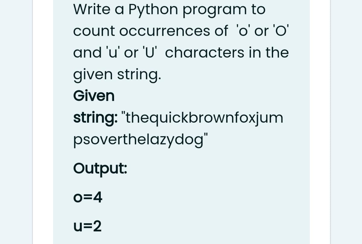 Write a Python program to
count occurrences of 'o' or 'O'
and 'u' or 'U' characters in the
given string.
Given
string: "thequickbrownfoxjum
psoverthelazydog"
Output:
o=4
u=2
