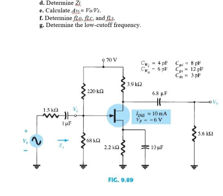 d. Determine Zi
e. Calculate Avs = Vo/Vs.
f. Determine fLG, fLC, and fLs.
g. Determine the low-cutoff frequency.
20 V
Cw, = 4 pF Cd = 8 pF
%3D
CWo
6 pF Ces
12 pF
Cds = 3 pF
3.9 k2
220 k2
6.8 µF
1.5 k2
Ioss = 10 mA
Vp = -6 V
IHF
5.6 kS2
V,
68 k2
2.2 k2.
10 uF
FIG. 9.89
