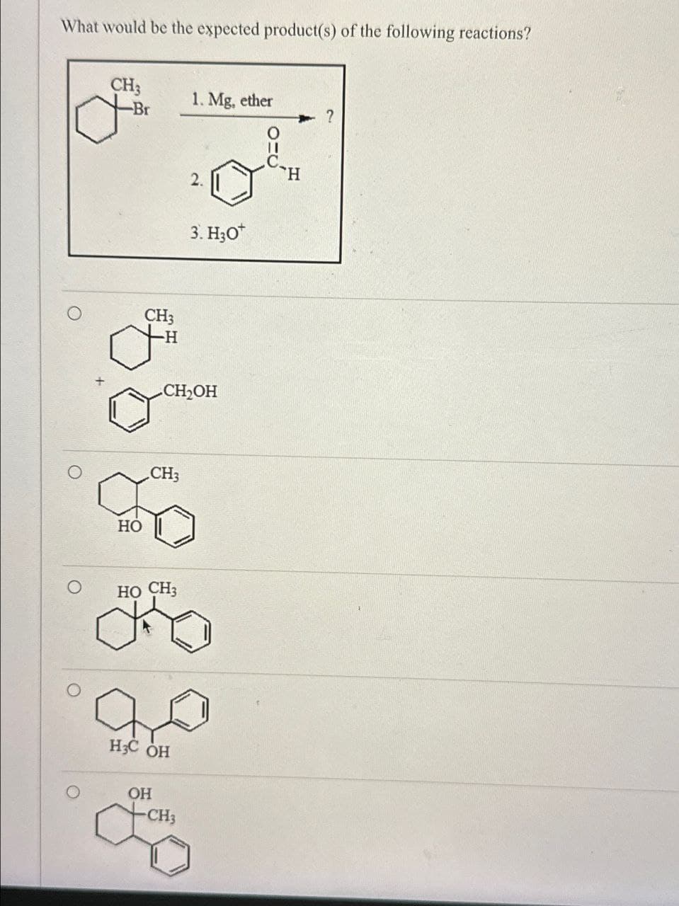 What would be the expected product(s) of the following reactions?
CH3
-Br
1. Mg, ether
?
HO
CH3
H
2.
3. H3O+
CH₂OH
, CH 3
HO CH3
H3C OH
OH