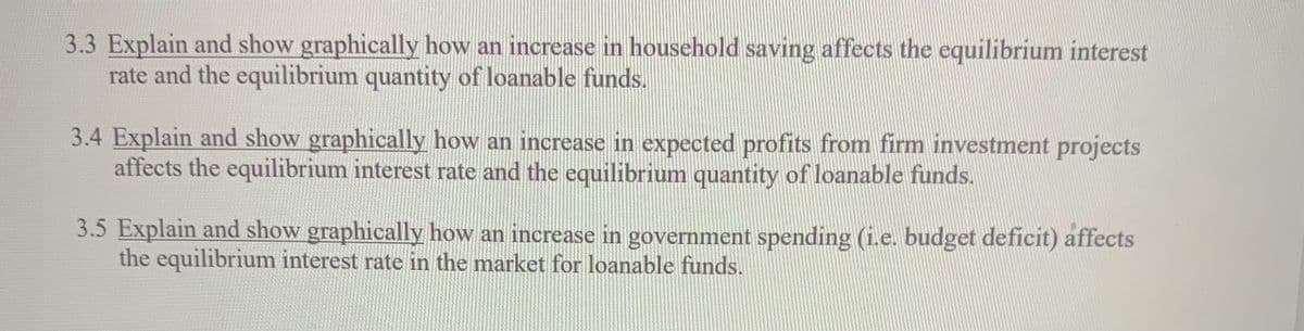 3.3 Explain and show graphically how an increase in household saving affects the equilibrium interest
rate and the equilibrium quantity of loanable funds.
3.4 Explain and show graphically how an increase in expected profits from firm investment projects
affects the equilibrium interest rate and the equilibrium quantity of loanable funds.
3.5 Explain and show graphically how an increase in government spending (i.e. budget deficit) affects
the equilibrium interest rate in the market for loanable funds.