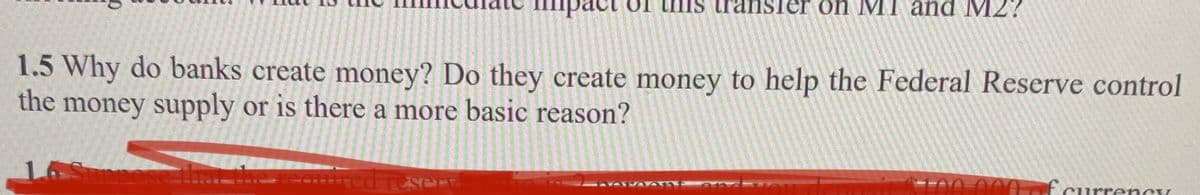 1.5 Why do banks create money? Do they create money to help the Federal Reserve control
the
money supply or is there a more basic reason?
Ippos
Is transfer on MI and M2?
red resent
SAVALDAVATY A
100 000 of curre
urrency