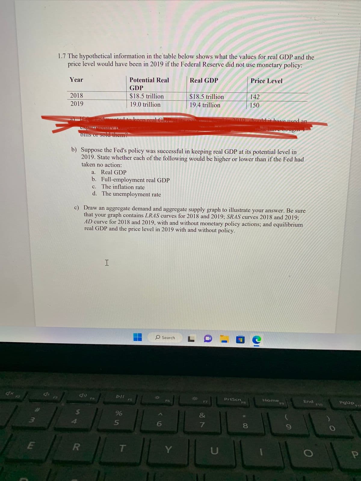 1.7 The hypothetical information in the table below shows what the values for real GDP and the price level would have been in 2019 if the Federal Reserve did not use monetary policy:

| Year | Potential Real GDP | Real GDP        | Price Level |
|------|--------------------|-----------------|-------------|
| 2018 | $18.5 trillion     | $18.5 trillion  | 142         |
| 2019 | $19.0 trillion     | $19.4 trillion  | 150         |

b) Suppose the Fed's policy was successful in keeping real GDP at its potential level in 2019. State whether each of the following would be higher or lower than if the Fed had taken no action:

a. Real GDP
b. Full-employment real GDP
c. The inflation rate
d. The unemployment rate

c) Draw an aggregate demand and aggregate supply graph to illustrate your answer. Be sure that your graph contains LRAS curves for 2018 and 2019; SRAS curves 2018 and 2019;
AD curve for 2018 and 2019, with and without monetary policy actions; and equilibrium real GDP and the price level in 2019 with and without policy.