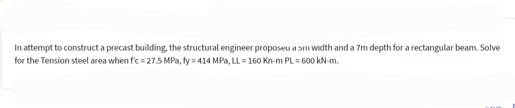 In attempt to construct a precast building, the structural engineer proposeu a 5m width and a 7m depth for a rectangular beam. Solve
for the Tension steel area when f'c = 27.5 MPa, fy = 414 MPa, LL = 160 Kn-m PL = 600 kN-m.