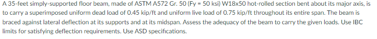 A 35-feet simply-supported floor beam, made of ASTM A572 Gr. 50 (Fy = 50 ksi) W18x50 hot-rolled section bent about its major axis, is
to carry a superimposed uniform dead load of 0.45 kip/ft and uniform live load of 0.75 kip/ft throughout its entire span. The beam is
braced against lateral deflection at its supports and at its midspan. Assess the adequacy of the beam to carry the given loads. Use IBC
limits for satisfying deflection requirements. Use ASD specifications.