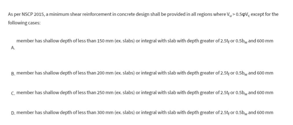 As per NSCP 2015, a minimum shear reinforcement in concrete design shall be provided in all regions where Vu> 0.54V, except for the
following cases:
A.
member has shallow depth of less than 150 mm (ex. slabs) or integral with slab with depth greater of 2.5tf or 0.5bw and 600 mm
B. member has shallow depth of less than 200 mm (ex. slabs) or integral with slab with depth greater of 2.5tf or 0.5bw and 600 mm
c. member has shallow depth of less than 250 mm (ex. slabs) or integral with slab with depth greater of 2.5tf or 0.5b and 600 mm
D. member has shallow depth of less than 300 mm (ex. slabs) or integral with slab with depth greater of 2.5t, or 0.5bw and 600 mm