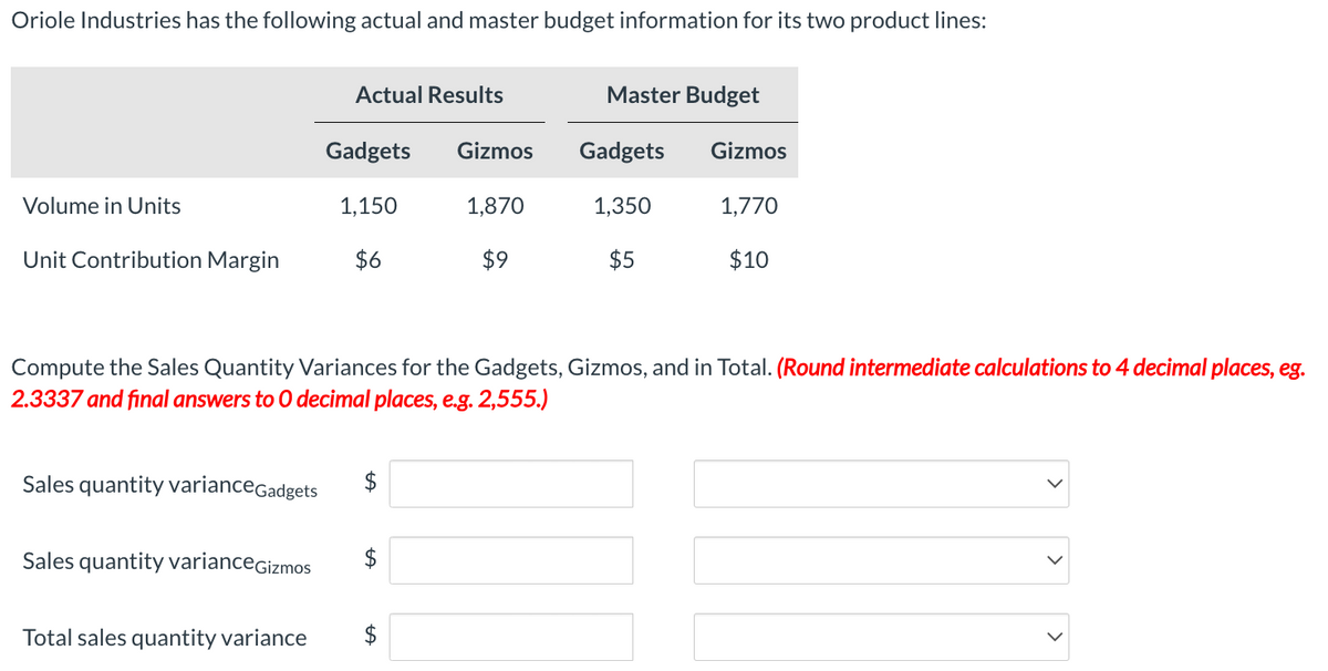 Oriole Industries has the following actual and master budget information for its two product lines:
Volume in Units
Unit Contribution Margin
Sales quantity variance Gadgets
Sales quantity variance Gizmos
Actual Results
Total sales quantity variance
Gadgets Gizmos
1,150
1,870
$6
$9
Compute the Sales Quantity Variances for the Gadgets, Gizmos, and in Total. (Round intermediate calculations to 4 decimal places, eg.
2.3337 and final answers to O decimal places, e.g. 2,555.)
$
$
tA
Master Budget
$
Gadgets
1,350
$5
Gizmos
1,770
$10
>