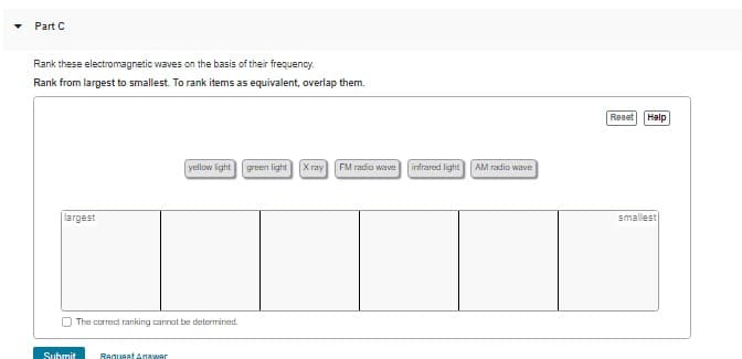 Part C
Rank these electromagnetic waves on the basis of their frequency.
Rank from largest to smallest. To rank items as equivalent, overlap them.
largest
The correct ranking cannot be determined.
Submit
yellow light
Request Anawar
green light
Xray FM radio wave
infrared light
AM radio wave
Reset Help
smallest