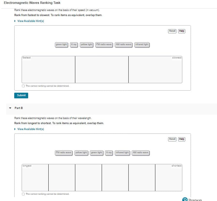 Electromagnetic Waves Ranking Task
Rank these electromagnetic waves on the basis of their speed (in vacuum).
Rank from fastest to slowest. To rank items as equivalent, overlap them.
▸ View Available Hint(s)
fastest
Submit
Part B
The correct ranking cannot be determined.
green light
longest
Xray
yellow light
Rank these electromagnetic waves on the basis of their wavelength.
Rank from longest to shortest. To rank items as equivalent, overlap them.
▸ View Available Hint(s)
The correct ranking cannot be determined.
FM radio wave AM radio wave infrared light
FM radio wave yellow light green light X ray infrared light AM radio wave
Reset Help
slowest
Reset Help
shortest
Pearson
