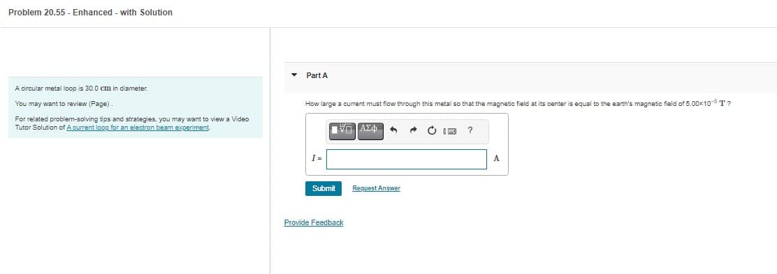 Problem 20.55 - Enhanced - with Solution
A circular metal loop is 30.0 cm in diameter.
You may want to review (Page)
For related problem-solving tips and strategies, you may want to view a Video
Tutor Solution of A current loop for an electron beam experiment.
Part A
How large a current must flow through this metal so that the magnetic field at its center is equal to the earth's magnetic field of 5.00×10-5 T?
I=
ΠΙΑΣΦΗ
Submit
Provide Feedback
Request Answer
→
?
A