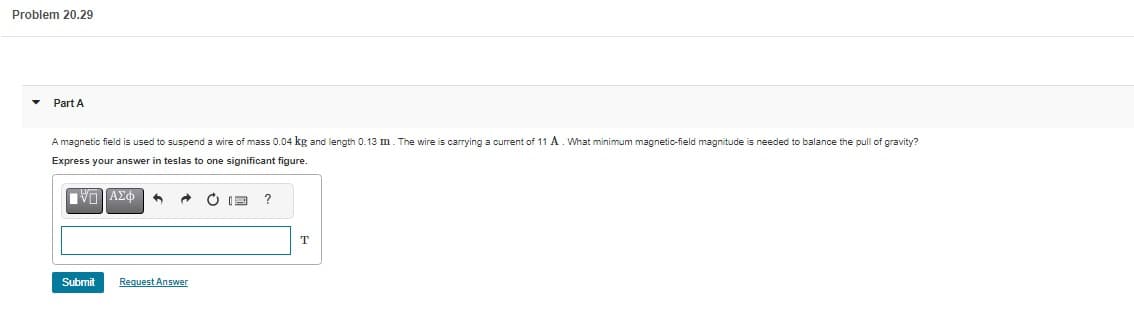 Problem 20.29
Part A
A magnetic field is used to suspend a wire of mass 0.04 kg and length 0.13 m. The wire is carrying a current of 11 A. What minimum magnetic-field magnitude is needed to balance the pull of gravity?
Express your answer in teslas to one significant figure.
ΜΠΑΣΦ 5 @
Submit
Request Answer
E
?
