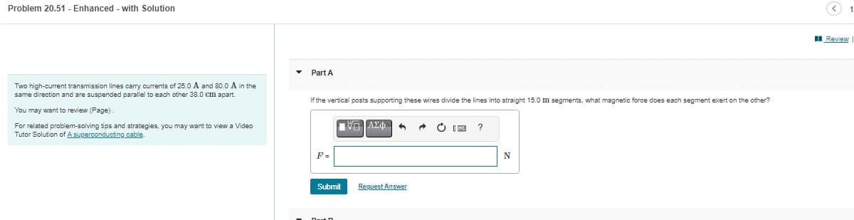 Problem 20.51 - Enhanced - with Solution
Two high-current transmission lines carry currents of 25.0 A and 80.0 A in the
same direction and are suspended parallel to each other 38.0 cm apart.
You may want to review (Page)
For related problem-solving tips and strategies, you may want to view a Video
Tutor Solution of A superconducting cable.
Part A
If the vertical posts supporting these wires divide the lines into straight 15.0 m segments, what magnetic force does each segment exert on the other?
F=
Submit
ΠΙΑΣΦΑ
Request Answer
→ O RE
?
N
<
Review
1